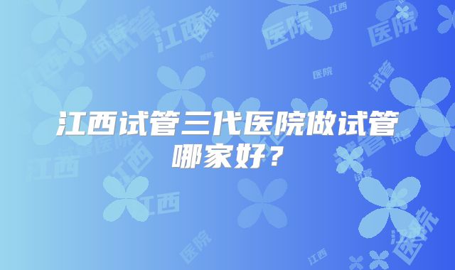 江西试管三代医院做试管哪家好？