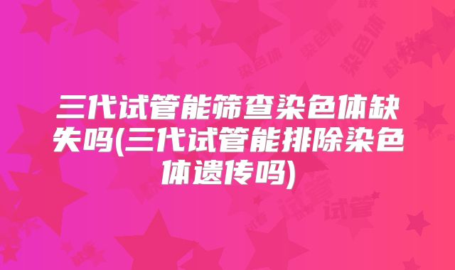 三代试管能筛查染色体缺失吗(三代试管能排除染色体遗传吗)