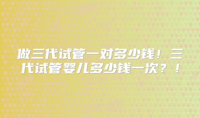 做三代试管一对多少钱!三代试管婴儿多少钱一次?!
