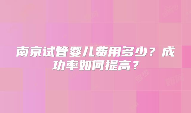 南京试管婴儿费用多少?成功率如何提高?