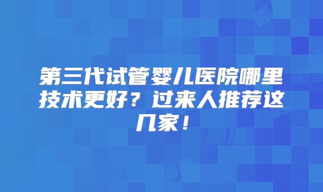 第三代试管婴儿医院哪里技术更好?过来人推荐这几家!