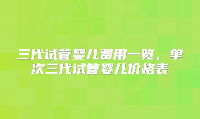 三代试管婴儿费用一览，单次三代试管婴儿价格表
