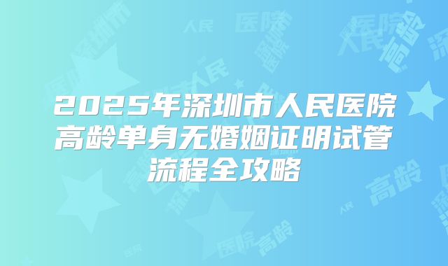 2025年深圳市人民医院高龄单身无婚姻证明试管流程全攻略