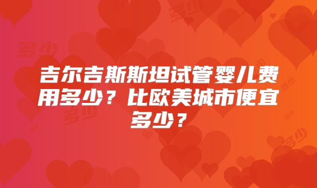 吉尔吉斯斯坦试管婴儿费用多少?比欧美城市便宜多少?