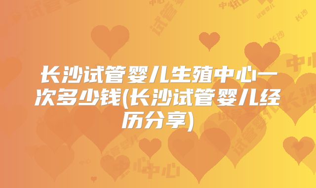长沙试管婴儿生殖中心一次多少钱(长沙试管婴儿经历分享)