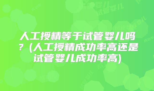 人工授精等于试管婴儿吗?(人工授精成功率高还是试管婴儿成功率高)