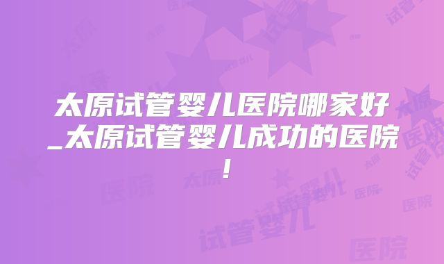 太原试管婴儿医院哪家好_太原试管婴儿成功的医院！