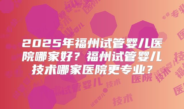 2025年福州试管婴儿医院哪家好?福州试管婴儿技术哪家医院更专业?