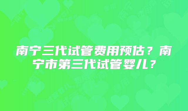 南宁三代试管费用预估？南宁市第三代试管婴儿？
