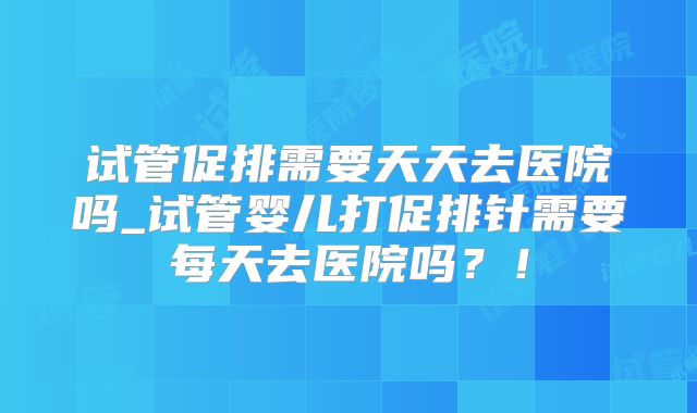 试管促排需要天天去医院吗_试管婴儿打促排针需要每天去医院吗？！