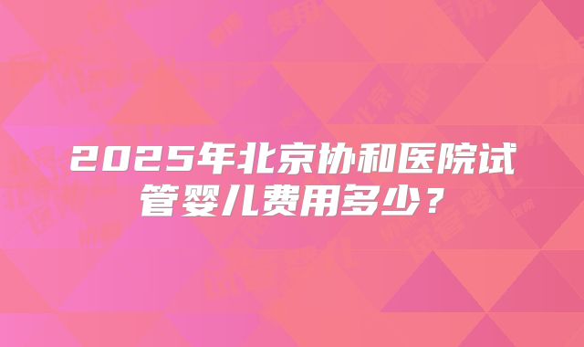 2025年北京协和医院试管婴儿费用多少?