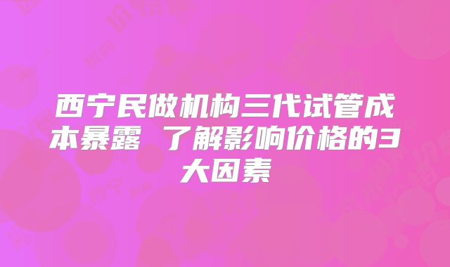 西宁民做机构三代试管成本暴露 了解影响价格的3大因素