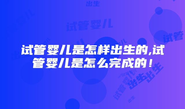 试管婴儿是怎样出生的,试管婴儿是怎么完成的！
