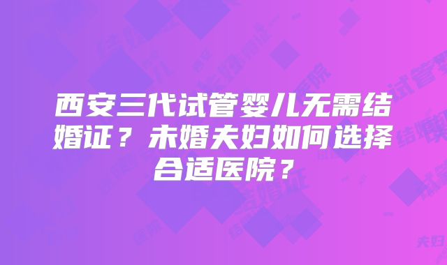西安三代试管婴儿无需结婚证?未婚夫妇如何选择合适医院?