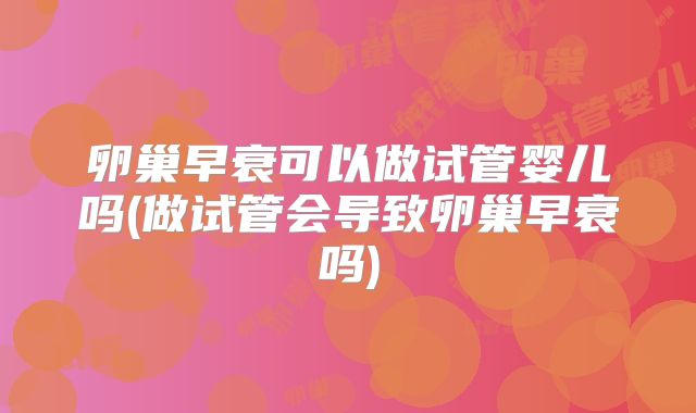 卵巢早衰可以做试管婴儿吗(做试管会导致卵巢早衰吗)