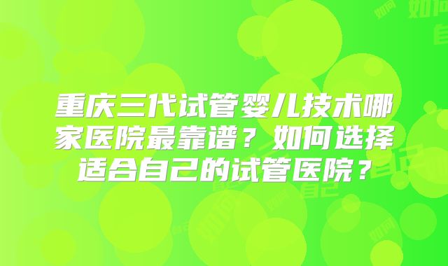 重庆三代试管婴儿技术哪家医院最靠谱？如何选择适合自己的试管医院？