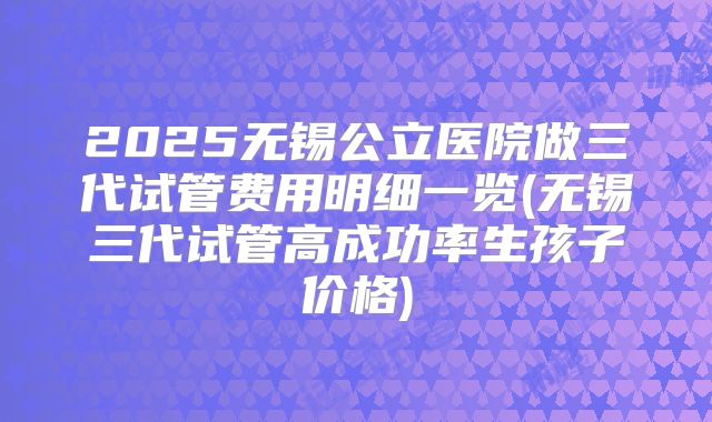 2025无锡公立医院做三代试管费用明细一览(无锡三代试管高成功率生孩子价格)