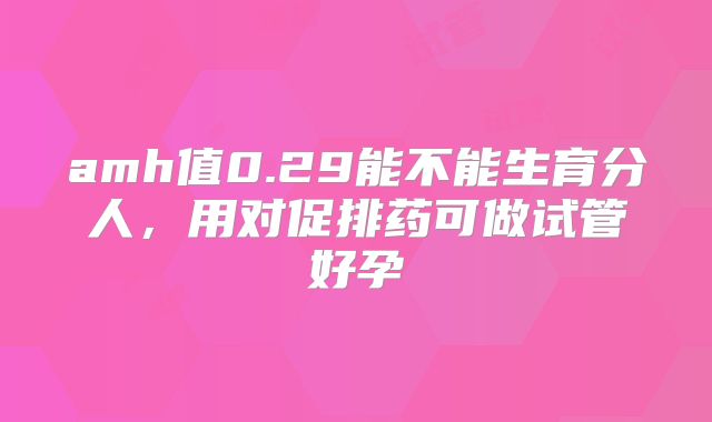 amh值0.29能不能生育分人，用对促排药可做试管好孕