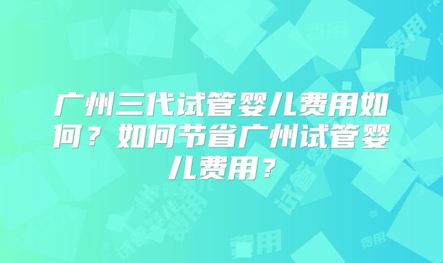 广州三代试管婴儿费用如何？如何节省广州试管婴儿费用？
