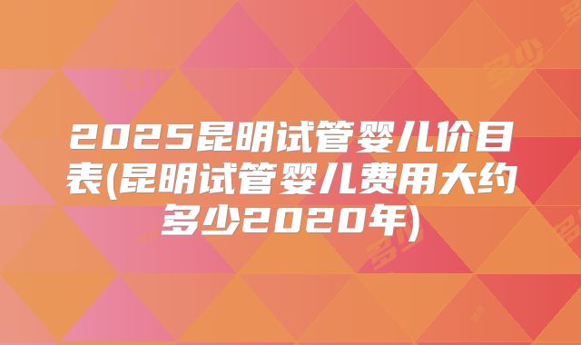 2025昆明试管婴儿价目表(昆明试管婴儿费用大约多少2020年)