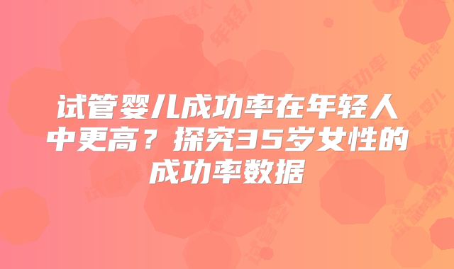 试管婴儿成功率在年轻人中更高?探究35岁女性的成功率数据