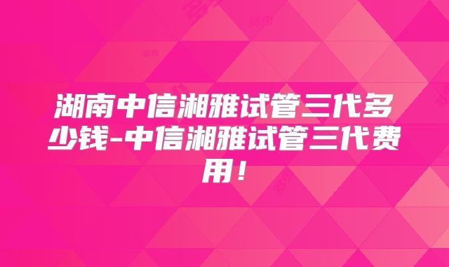 湖南中信湘雅试管三代多少钱-中信湘雅试管三代费用！