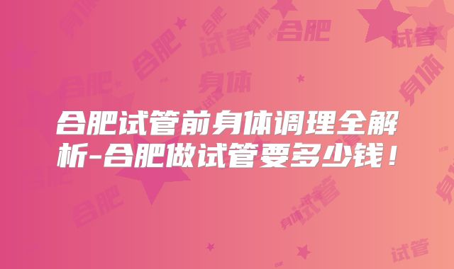 合肥试管前身体调理全解析-合肥做试管要多少钱!