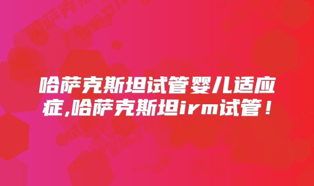 哈萨克斯坦试管婴儿适应症,哈萨克斯坦irm试管！