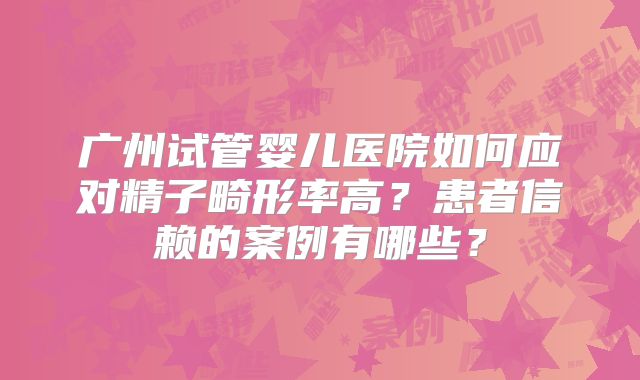 广州试管婴儿医院如何应对精子畸形率高？患者信赖的案例有哪些？