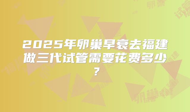 2025年卵巢早衰去福建做三代试管需要花费多少？