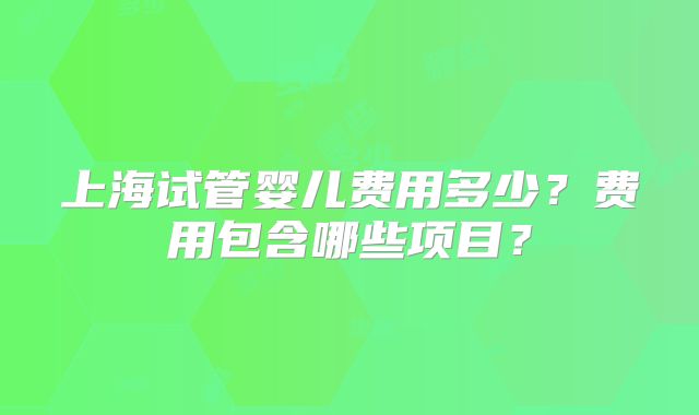 上海试管婴儿费用多少?费用包含哪些项目?