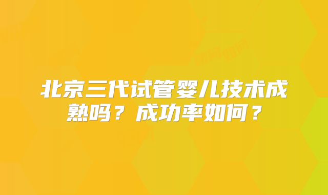 北京三代试管婴儿技术成熟吗？成功率如何？