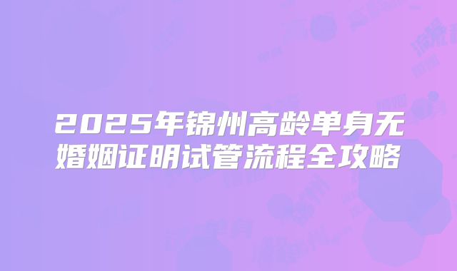 2025年锦州高龄单身无婚姻证明试管流程全攻略