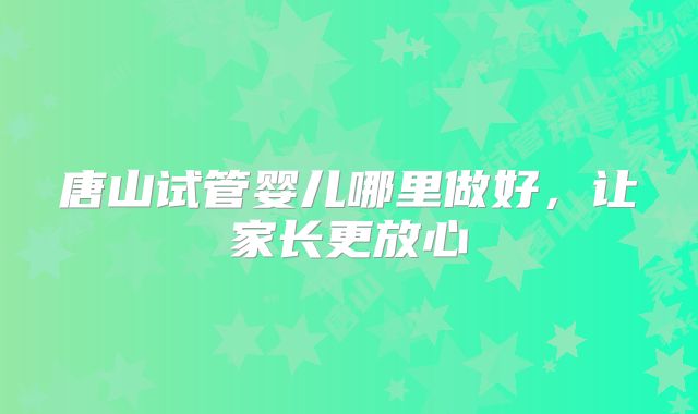 唐山试管婴儿哪里做好,让家长更放心