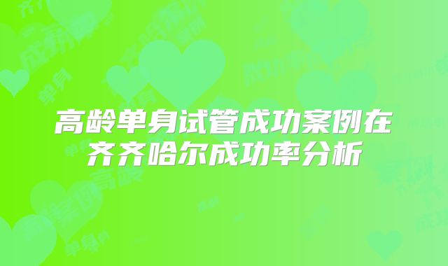 高龄单身试管成功案例在齐齐哈尔成功率分析