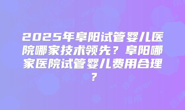 2025年阜阳试管婴儿医院哪家技术领先?阜阳哪家医院试管婴儿费用合理?