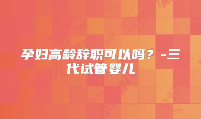 孕妇高龄辞职可以吗？-三代试管婴儿