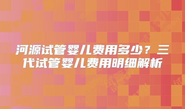 河源试管婴儿费用多少?三代试管婴儿费用明细解析