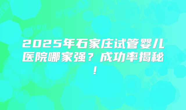 2025年石家庄试管婴儿医院哪家强？成功率揭秘！