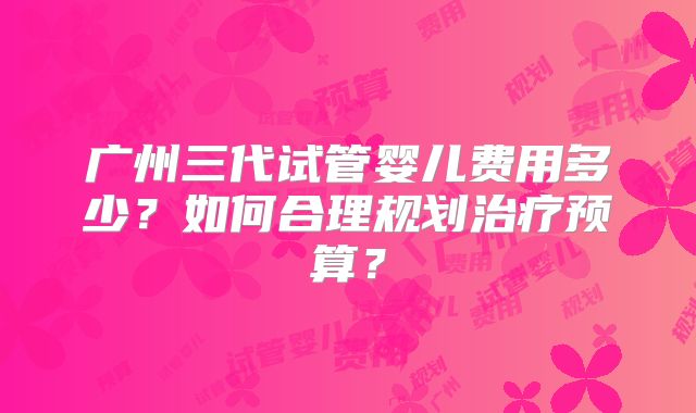 广州三代试管婴儿费用多少？如何合理规划治疗预算？