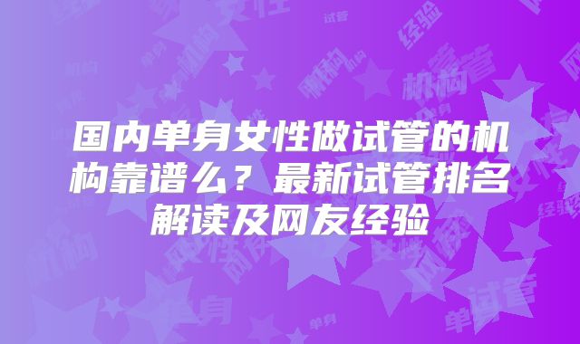 国内单身女性做试管的机构靠谱么？最新试管排名解读及网友经验