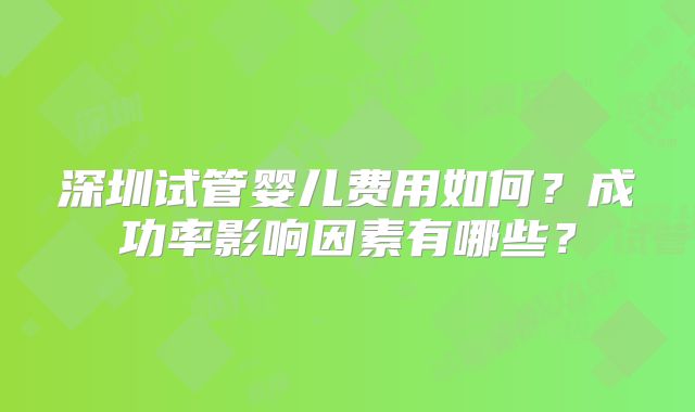 深圳试管婴儿费用如何?成功率影响因素有哪些?