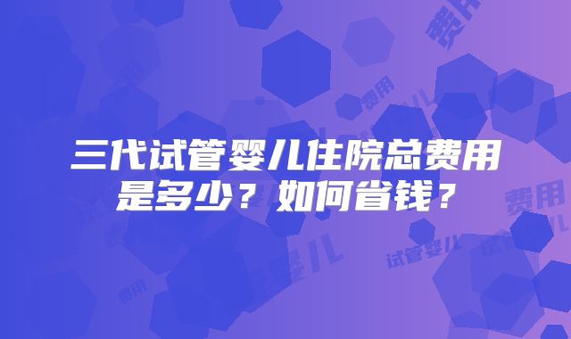 三代试管婴儿住院总费用是多少?如何省钱?