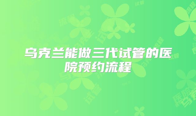乌克兰能做三代试管的医院预约流程