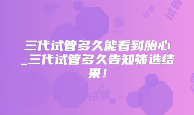 三代试管多久能看到胎心_三代试管多久告知筛选结果!