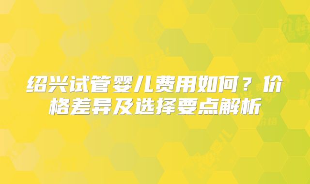 绍兴试管婴儿费用如何?价格差异及选择要点解析
