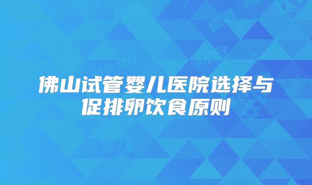 佛山试管婴儿医院选择与促排卵饮食原则