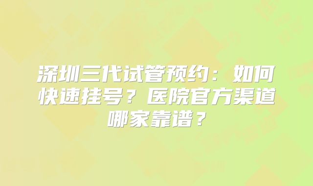 深圳三代试管预约：如何快速挂号？医院官方渠道哪家靠谱？