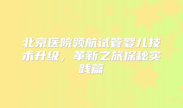 北京医院领航试管婴儿技术升级,革新之旅探秘实践篇