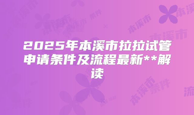 2025年本溪市拉拉试管申请条件及流程最新**解读